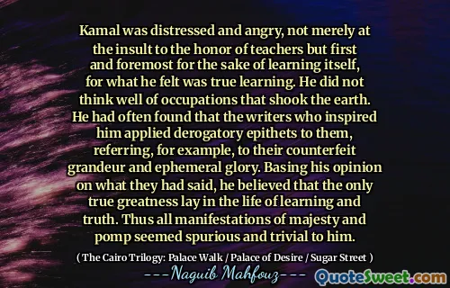 Kamal was distressed and angry, not merely at the insult to the honor of teachers but first and foremost for the sake of learning itself, for what he felt was true learning. He did not think well of occupations that shook the earth. He had often found that the writers who inspired him applied derogatory epithets to them, referring, for example, to their counterfeit grandeur and ephemeral glory. Basing his opinion on what they had said, he believed that the only true greatness lay in the life of learning and truth. Thus all manifestations of majesty and pomp seemed spurious and trivial to him.