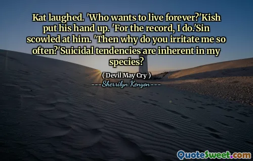 Kat laughed. 'Who wants to live forever?'Kish put his hand up. 'For the record, I do.'Sin scowled at him. 'Then why do you irritate me so often?'Suicidal tendencies are inherent in my species?