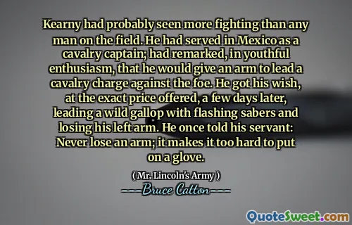 Kearny had probably seen more fighting than any man on the field. He had served in Mexico as a cavalry captain; had remarked, in youthful enthusiasm, that he would give an arm to lead a cavalry charge against the foe. He got his wish, at the exact price offered, a few days later, leading a wild gallop with flashing sabers and losing his left arm. He once told his servant: Never lose an arm; it makes it too hard to put on a glove.