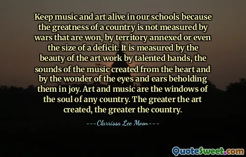 Keep music and art alive in our schools because the greatness of a country is not measured by wars that are won, by territory annexed or even the size of a deficit. It is measured by the beauty of the art work by talented hands, the sounds of the music created from the heart and by the wonder of the eyes and ears beholding them in joy. Art and music are the windows of the soul of any country. The greater the art created, the greater the country.