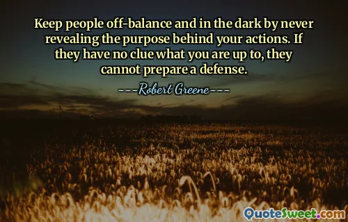 Keep people off-balance and in the dark by never revealing the purpose behind your actions. If they have no clue what you are up to, they cannot prepare a defense.