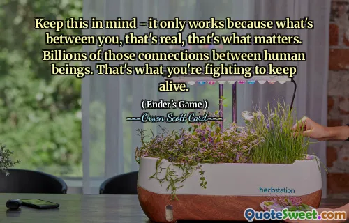 Keep this in mind - it only works because what's between you, that's real, that's what matters. Billions of those connections between human beings. That's what you're fighting to keep alive.