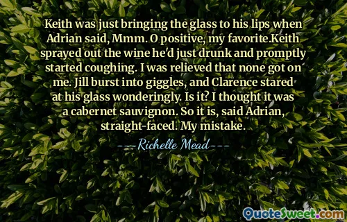 Keith was just bringing the glass to his lips when Adrian said, Mmm. O positive, my favorite.Keith sprayed out the wine he'd just drunk and promptly started coughing. I was relieved that none got on me. Jill burst into giggles, and Clarence stared at his glass wonderingly. Is it? I thought it was a cabernet sauvignon. So it is, said Adrian, straight-faced. My mistake.
