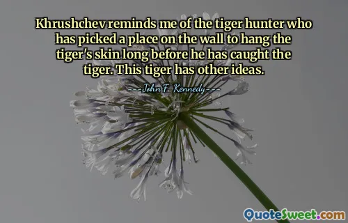 Khrushchev reminds me of the tiger hunter who has picked a place on the wall to hang the tiger's skin long before he has caught the tiger. This tiger has other ideas.