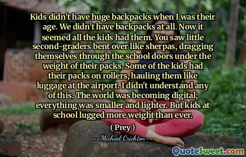 Kids didn't have huge backpacks when I was their age. We didn't have backpacks at all. Now it seemed all the kids had them. You saw little second-graders bent over like sherpas, dragging themselves through the school doors under the weight of their packs. Some of the kids had their packs on rollers, hauling them like luggage at the airport. I didn't understand any of this. The world was becoming digital; everything was smaller and lighter. But kids at school lugged more weight than ever.