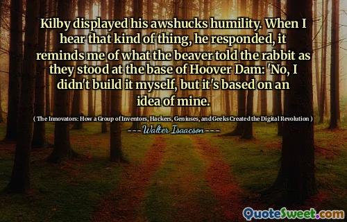 Kilby displayed his awshucks humility. When I hear that kind of thing, he responded, it reminds me of what the beaver told the rabbit as they stood at the base of Hoover Dam: 'No, I didn't build it myself, but it's based on an idea of mine.