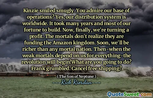 Kinzie smiled smugly. You admire our base of operations? Yes, our distribution system is worldwide. It took many years and most of our fortune to build. Now, finally, we're turning a profit. The mortals don't realize they are funding the Amazon kingdom. Soon, we'll be richer than any mortal nation. Then-when the weak mortals depend on us for everything-the revolution will begin!What are you going to do? Frank grumbled. Cancel free shipping?