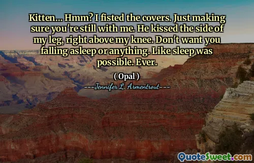 Kitten… Hmm? I fisted the covers. Just making sure you're still with me. He kissed the side of my leg, right above my knee. Don't want you falling asleep or anything. Like sleep was possible. Ever.