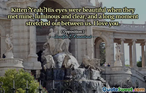 Kitten?Yeah?His eyes were beautiful when they met mine, luminous and clear, and a long moment stretched out between us. I love you.