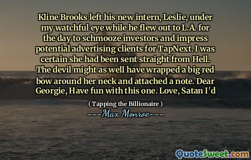 Kline Brooks left his new intern, Leslie, under my watchful eye while he flew out to L.A. for the day to schmooze investors and impress potential advertising clients for TapNext. I was certain she had been sent straight from Hell. The devil might as well have wrapped a big red bow around her neck and attached a note. Dear Georgie, Have fun with this one. Love, Satan I'd