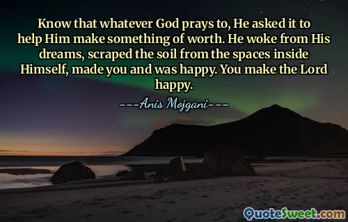 Know that whatever God prays to, He asked it to help Him make something of worth. He woke from His dreams, scraped the soil from the spaces inside Himself, made you and was happy. You make the Lord happy.