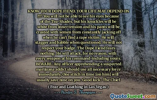 تعرف على مخدرك الشرير. قد تعتمد حياتك عليها! لن تكون قادرًا على رؤية عينيه بسبب صخور الشاي ، لكن مفاصله ستكون بيضاء من التوتر الداخلي وستكون سرواله مملوءة بالمنواصة من الالتزام باستمرار عندما لا يستطيع العثور على ضحية اغتصاب. سوف يتغلب ويثرثر عند استجوابه. لن يحترم شارتك. لا يخشى الخشن شرير شيئًا. سوف يهاجم ، دون سبب ، مع كل سلاح في قيادته الخاصة بك. احذر. يجب على أي ضابط القبض على مدمن الماريجوانا المشتبه فيه استخدام كل القوة اللازمة على الفور. غرزة واحدة في الوقت المناسب {عليه} عادة ما تنقذ تسعة. حظا سعيدا