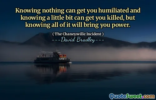 Knowing nothing can get you humiliated and knowing a little bit can get you killed, but knowing all of it will bring you power.
