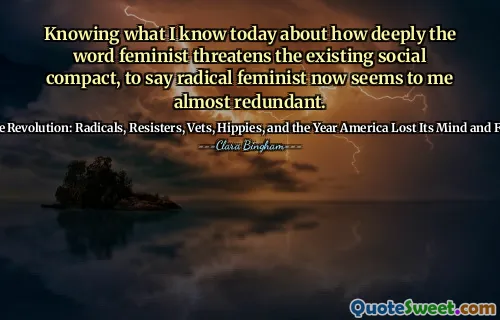 Knowing what I know today about how deeply the word feminist threatens the existing social compact, to say radical feminist now seems to me almost redundant.