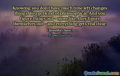 Knowing you don't have much time left changes things. You get kind of philosophical. And you figure things out - more like, they figure themselves out - and everything gets real clear.