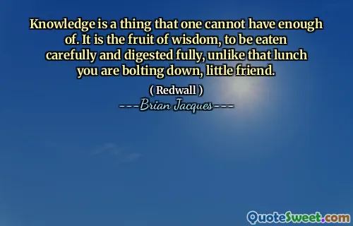 Knowledge is a thing that one cannot have enough of. It is the fruit of wisdom, to be eaten carefully and digested fully, unlike that lunch you are bolting down, little friend.