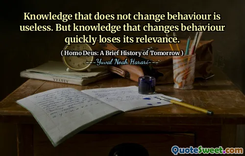 Knowledge that does not change behaviour is useless. But knowledge that changes behaviour quickly loses its relevance.