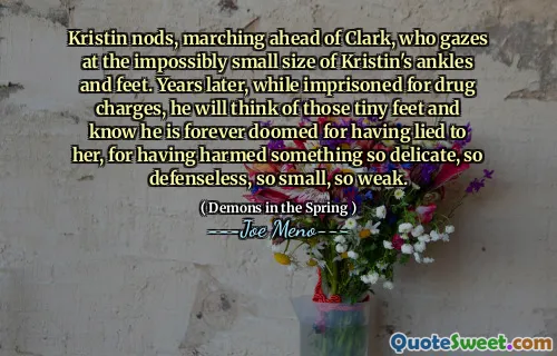 Kristin nods, marching ahead of Clark, who gazes at the impossibly small size of Kristin's ankles and feet. Years later, while imprisoned for drug charges, he will think of those tiny feet and know he is forever doomed for having lied to her, for having harmed something so delicate, so defenseless, so small, so weak.