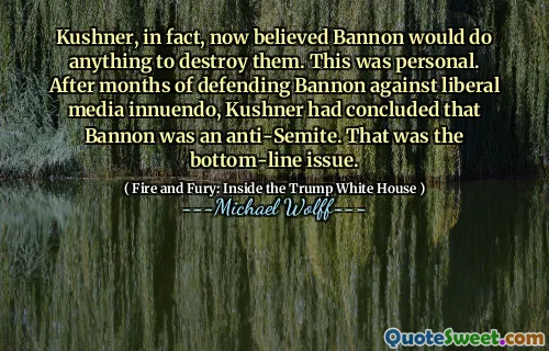 Kushner, in fact, now believed Bannon would do anything to destroy them. This was personal. After months of defending Bannon against liberal media innuendo, Kushner had concluded that Bannon was an anti-Semite. That was the bottom-line issue.