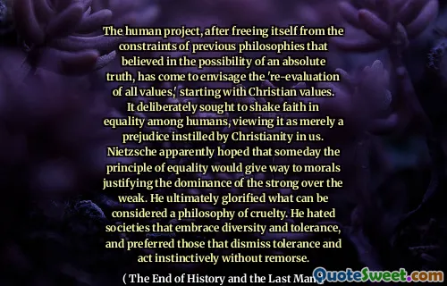 The human project, after freeing itself from the constraints of previous philosophies that believed in the possibility of an absolute truth, has come to envisage the 're-evaluation of all values,' starting with Christian values. It deliberately sought to shake faith in equality among humans, viewing it as merely a prejudice instilled by Christianity in us. Nietzsche apparently hoped that someday the principle of equality would give way to morals justifying the dominance of the strong over the weak. He ultimately glorified what can be considered a philosophy of cruelty. He hated societies that embrace diversity and tolerance, and preferred those that dismiss tolerance and act instinctively without remorse.