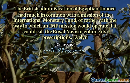 The British administration of Egyptian finance had much in common with a mission of the International Monetary Fund, or rather with the way in which an IMF mission would operate if it could call the Royal Navy to enforce its prescriptions. Evelyn