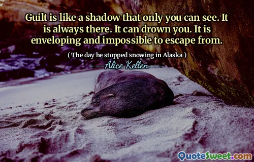 Guilt is like a shadow that only you can see. It is always there. It can drown you. It is enveloping and impossible to escape from.