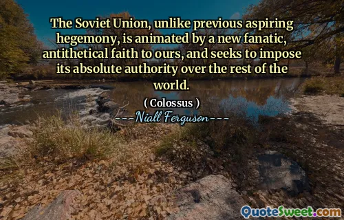 The Soviet Union, unlike previous aspiring hegemony, is animated by a new fanatic, antithetical faith to ours, and seeks to impose its absolute authority over the rest of the world.