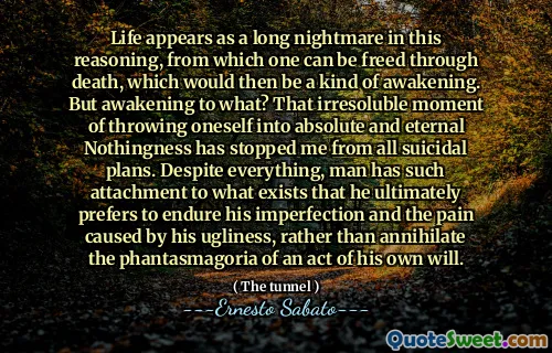 Life appears as a long nightmare in this reasoning, from which one can be freed through death, which would then be a kind of awakening. But awakening to what? That irresoluble moment of throwing oneself into absolute and eternal Nothingness has stopped me from all suicidal plans. Despite everything, man has such attachment to what exists that he ultimately prefers to endure his imperfection and the pain caused by his ugliness, rather than annihilate the phantasmagoria of an act of his own will.