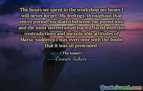 The hours we spent in the workshop are hours I will never forget. My feelings, throughout that entire period, oscillated between the purest love and the most unrestrained hatred, faced with the contradictions and inexplicable attitudes of María; suddenly I was overcome with the doubt that it was all pretended.