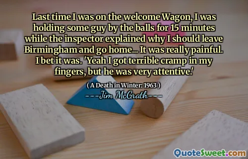 Last time I was on the welcome Wagon, I was holding some guy by the balls for 15 minutes while the inspector explained why I should leave Birmingham and go home... It was really painful. I bet it was. 'Yeah I got terrible cramp in my fingers, but he was very attentive.'