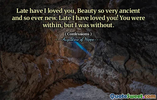 Late have I loved you, Beauty so very ancient and so ever new. Late I have loved you! You were within, but I was without.