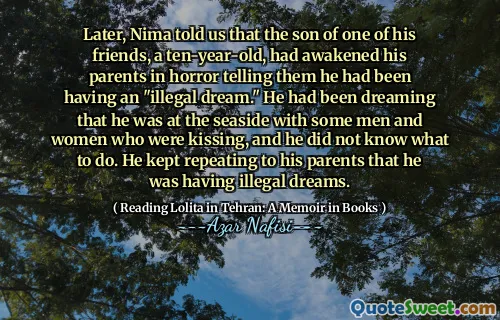 Later, Nima told us that the son of one of his friends, a ten-year-old, had awakened his parents in horror telling them he had been having an "illegal dream." He had been dreaming that he was at the seaside with some men and women who were kissing, and he did not know what to do. He kept repeating to his parents that he was having illegal dreams.
