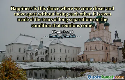 Happiness is this dance where we come closer and move apart without losing each other. It is even made of the tears of long separations on the condition that reunions come.