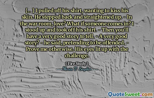 {... } I pulled off his shirt, wanting to kiss his skin. He stepped back and straightened up. - In the war room, love? What if someone comes in? I stood up and took off his shirt. - Then you'll have a very good story to tell. - A very good story? - he said, pretending to be offended. - Prove me otherwise. His eyes lit up with the challenge.