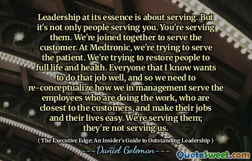 Leadership at its essence is about serving. But it's not only people serving you. You're serving them. We're joined together to serve the customer. At Medtronic, we're trying to serve the patient. We're trying to restore people to full life and health. Everyone that I know wants to do that job well, and so we need to re-conceptualize how we in management serve the employees who are doing the work, who are closest to the customers, and make their jobs and their lives easy. We're serving them; they're not serving us.