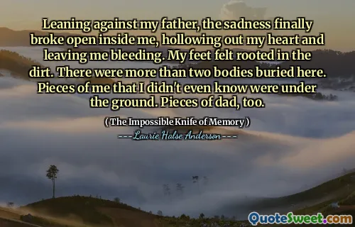 Leaning against my father, the sadness finally broke open inside me, hollowing out my heart and leaving me bleeding. My feet felt rooted in the dirt. There were more than two bodies buried here. Pieces of me that I didn't even know were under the ground. Pieces of dad, too.