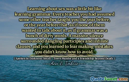 Learning about sex was a little bit like learning grammar. Every teacher you had assumed some other teacher taught you the year before, or the year before that, as if none of them wanted to talk about it, as if grammar was a bunch of dirty words. A massive silence surrounded dangling participles and infinite clauses, and you learned to fear making mistakes you didn't know how to avoid.