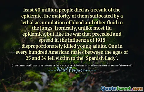 least 40 million people died as a result of the epidemic, the majority of them suffocated by a lethal accumulation of blood and other fluid in the lungs. Ironically, unlike most flu epidemics, but like the war that preceded and spread it, the influenza of 1918 disproportionately killed young adults. One in every hundred American males between the ages of 25 and 34 fell victim to the 'Spanish Lady'.