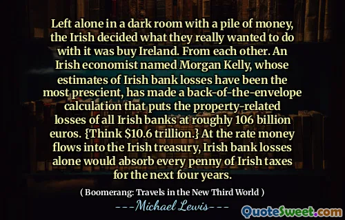Left alone in a dark room with a pile of money, the Irish decided what they really wanted to do with it was buy Ireland. From each other. An Irish economist named Morgan Kelly, whose estimates of Irish bank losses have been the most prescient, has made a back-of-the-envelope calculation that puts the property-related losses of all Irish banks at roughly 106 billion euros. {Think $10.6 trillion.} At the rate money flows into the Irish treasury, Irish bank losses alone would absorb every penny of Irish taxes for the next four years.