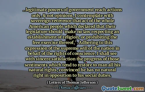 ...legitimate powers of government reach actions only, & not opinions, I contemplate with sovereign reverence that act of the whole American people which declared that their legislature should 'make no law respecting an establishment of religion, or prohibiting the free exercise thereof,' . Adhering to this expression of the supreme will of the nation in behalf of the rights of conscience, I shall see with sincere satisfaction the progress of those sentiments which tend to restore to man all his natural rights, convinced he has no natural right in opposition to his social duties.