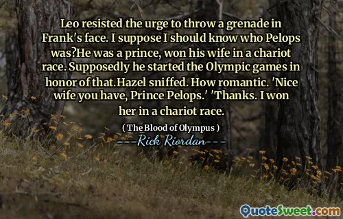 Leo resisted the urge to throw a grenade in Frank's face. I suppose I should know who Pelops was?He was a prince, won his wife in a chariot race. Supposedly he started the Olympic games in honor of that.Hazel sniffed. How romantic. 'Nice wife you have, Prince Pelops.' 'Thanks. I won her in a chariot race.