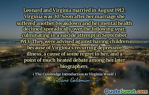 Leonard and Virginia married in August 1912. Virginia was 30. Soon after her marriage she suffered another breakdown and her mental health declined sporadically over the following year, culminating in a suicide attempt in September 1913. They were advised against having children because of Virginia's recurring depressive illness, a cause of some regret to her, and a point of much heated debate among her later biographers.