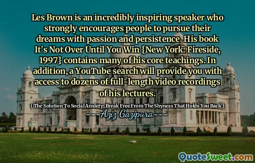 Les Brown is an incredibly inspiring speaker who strongly encourages people to pursue their dreams with passion and persistence. His book It's Not Over Until You Win {New York: Fireside, 1997} contains many of his core teachings. In addition, a YouTube search will provide you with access to dozens of full-length video recordings of his lectures.