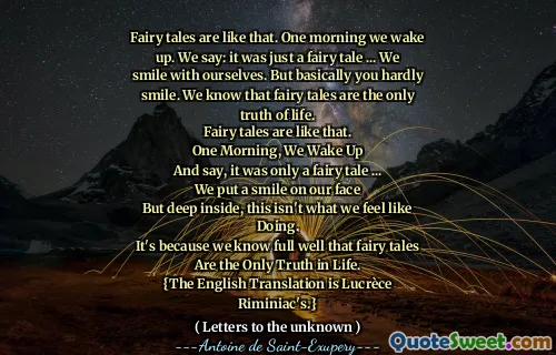 Fairy tales are like that. One morning we wake up. We say: it was just a fairy tale ... We smile with ourselves. But basically you hardly smile. We know that fairy tales are the only truth of life.
Fairy tales are like that.
One Morning, We Wake Up
And say, it was only a fairy tale ...
We put a smile on our face
But deep inside, this isn't what we feel like Doing.
It's because we know full well that fairy tales
Are the Only Truth in Life.
{The English Translation is Lucrèce Riminiac's.}