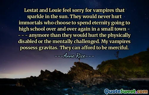 Lestat and Louie feel sorry for vampires that sparkle in the sun. They would never hurt immortals who choose to spend eternity going to high school over and over again in a small town - - - - anymore than they would hurt the physically disabled or the mentally challenged. My vampires possess gravitas. They can afford to be merciful.