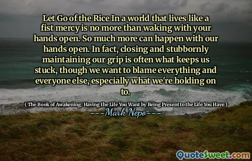 ترك الأرز في عالم يعيش مثل الرحمة القبضة ليس أكثر من الاستيقاظ مع يديك مفتوحة. يمكن أن يحدث الكثير مع أيدينا مفتوحة. في الواقع ، فإن الإغلاق والحفاظ على قبضتنا بعناد هو ما يبقينا عالقين ، على الرغم من أننا نريد إلقاء اللوم على كل شيء وكل شخص آخر ، وخاصة ما نتمسك به.