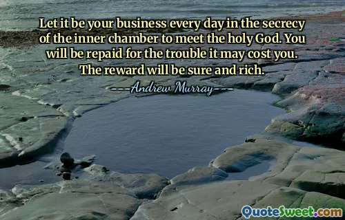 Let it be your business every day in the secrecy of the inner chamber to meet the holy God. You will be repaid for the trouble it may cost you. The reward will be sure and rich.