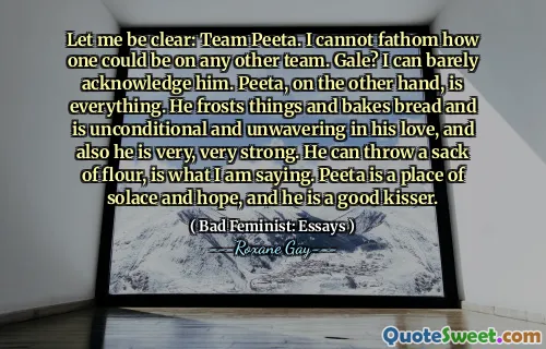 Let me be clear: Team Peeta. I cannot fathom how one could be on any other team. Gale? I can barely acknowledge him. Peeta, on the other hand, is everything. He frosts things and bakes bread and is unconditional and unwavering in his love, and also he is very, very strong. He can throw a sack of flour, is what I am saying. Peeta is a place of solace and hope, and he is a good kisser.