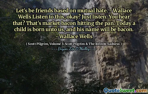 Let's be friends based on mutual hate. - Wallace Wells Listen to this, okay? Just listen. You hear that? That's market bacon hitting the pan. Today a child is born unto us, and his name will be bacon. - Wallace Wells