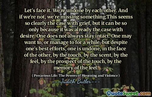 Let's face it. We're undone by each other. And if we're not, we're missing something.This seems so clearly the case with grief, but it can be so only because it was already the case with desire. One does not always stay intact. One may want to, or manage to for a while, but despite one's best efforts, one is undone, in the face of the other, by the touch, by the scent, by the feel, by the prospect of the touch, by the memory of the feel.